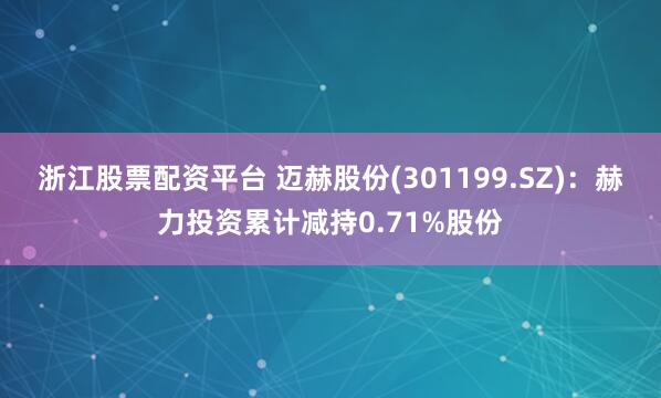 浙江股票配资平台 迈赫股份(301199.SZ)：赫力投资累计减持0.71%股份