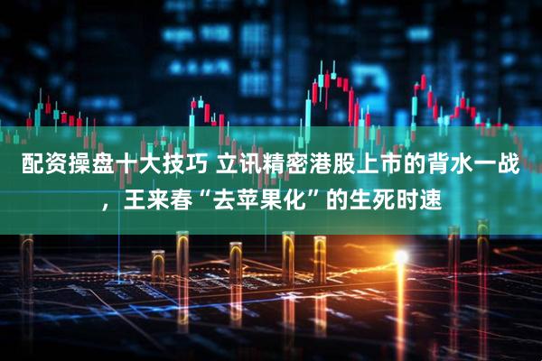 配资操盘十大技巧 立讯精密港股上市的背水一战，王来春“去苹果化”的生死时速