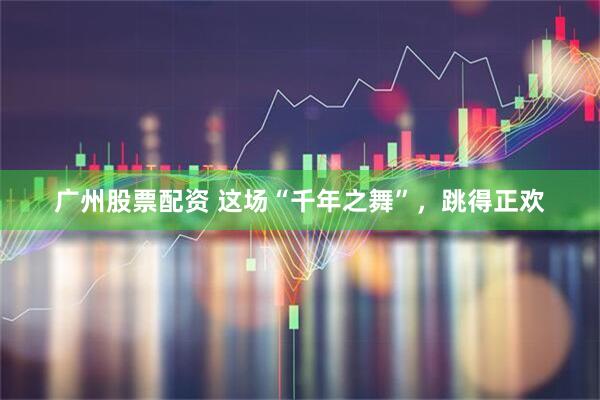 广州股票配资 这场“千年之舞”，跳得正欢