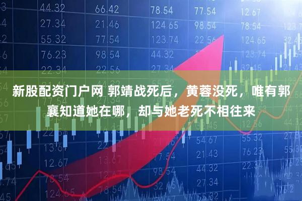 新股配资门户网 郭靖战死后，黄蓉没死，唯有郭襄知道她在哪，却与她老死不相往来