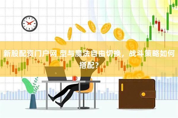 新股配资门户网 型与魔法自由切换，战斗策略如何搭配？