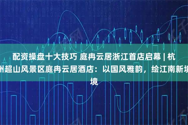 配资操盘十大技巧 庭冉云居浙江首店启幕 | 杭州超山风景区庭冉云居酒店：以国风雅韵，绘江南新境