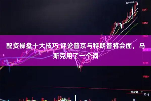 配资操盘十大技巧 评论普京与特朗普将会面，马斯克用了一个词