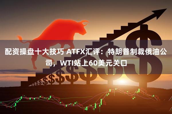 配资操盘十大技巧 ATFX汇评：特朗普制裁俄油公司，WTI站上60美元关口