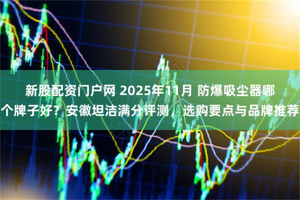 新股配资门户网 2025年11月 防爆吸尘器哪个牌子好?安徽坦洁满分评测,选购要点与品牌推荐