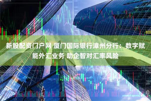 新股配资门户网 厦门国际银行漳州分行:数字赋能外汇业务 助企智对汇率风险