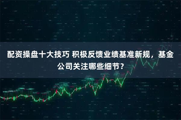 配资操盘十大技巧 积极反馈业绩基准新规,基金公司关注哪些细节?