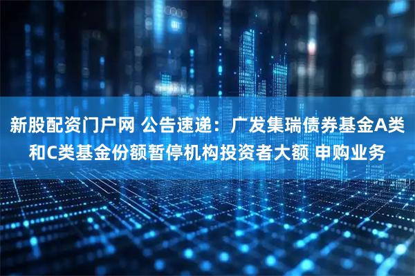 新股配资门户网 公告速递：广发集瑞债券基金A类和C类基金份额暂停机构投资者大额 申购业务