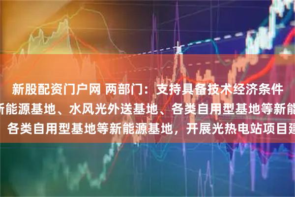 新股配资门户网 两部门：支持具备技术经济条件的“沙戈荒”大型外送新能源基地、水风光外送基地、各类自用型基地等新能源基地，开展光热电站项目建设
